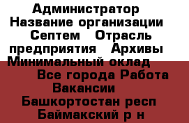 Администратор › Название организации ­ Септем › Отрасль предприятия ­ Архивы › Минимальный оклад ­ 25 000 - Все города Работа » Вакансии   . Башкортостан респ.,Баймакский р-н